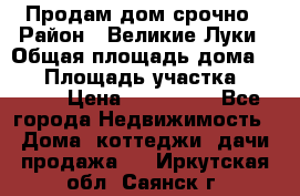 Продам дом срочно › Район ­ Великие Луки › Общая площадь дома ­ 48 › Площадь участка ­ 1 700 › Цена ­ 150 000 - Все города Недвижимость » Дома, коттеджи, дачи продажа   . Иркутская обл.,Саянск г.